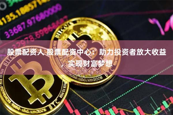 股票配资人 股票配资中心：助力投资者放大收益，实现财富梦想