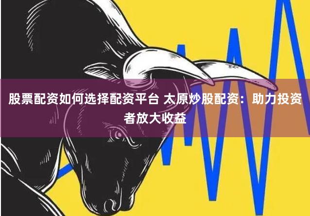 股票配资如何选择配资平台 太原炒股配资：助力投资者放大收益