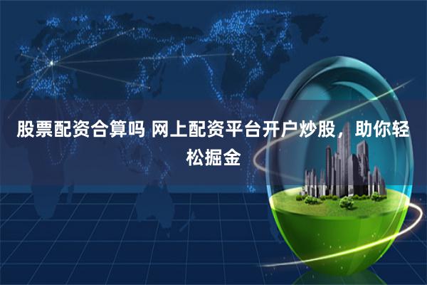 股票配资合算吗 网上配资平台开户炒股，助你轻松掘金