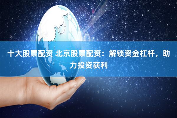 十大股票配资 北京股票配资：解锁资金杠杆，助力投资获利