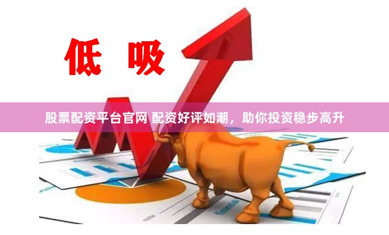 股票配资平台官网 配资好评如潮，助你投资稳步高升