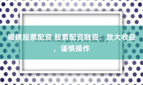 福建股票配资 股票配资融资：放大收益，谨慎操作