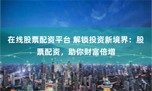在线股票配资平台 解锁投资新境界：股票配资，助你财富倍增